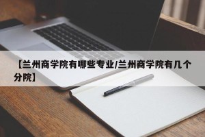 【兰州商学院有哪些专业/兰州商学院有几个分院】