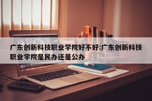 广东创新科技职业学院好不好:广东创新科技职业学院是民办还是公办