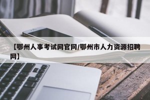 【鄂州人事考试网官网/鄂州市人力资源招聘网】