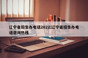 辽宁省招生办电话2022:辽宁省招生办电话咨询热线