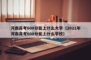 河南高考600分能上什么大学（2021年河南高考600分能上什么学校）