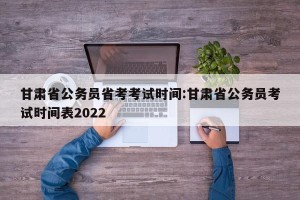 甘肃省公务员省考考试时间:甘肃省公务员考试时间表2022