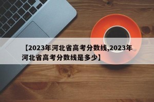 【2023年河北省高考分数线,2023年河北省高考分数线是多少】
