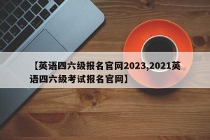【英语四六级报名官网2023,2021英语四六级考试报名官网】