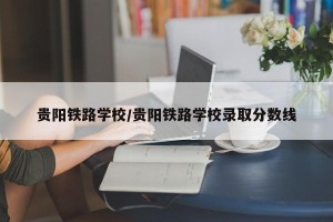 贵阳铁路学校/贵阳铁路学校录取分数线