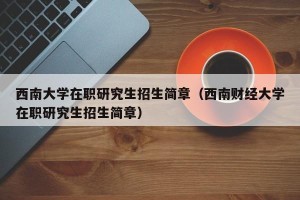 西南大学在职研究生招生简章（西南财经大学在职研究生招生简章）