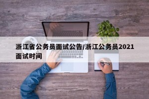浙江省公务员面试公告/浙江公务员2021面试时间