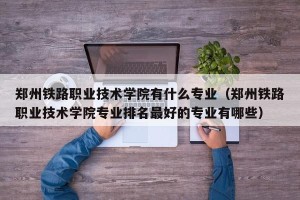 郑州铁路职业技术学院有什么专业（郑州铁路职业技术学院专业排名最好的专业有哪些）