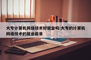 大专计算机网络技术好就业吗:大专的计算机网络技术的就业前景