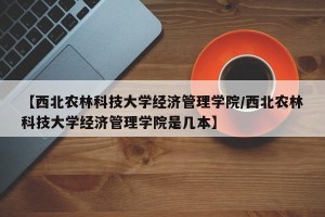 【西北农林科技大学经济管理学院/西北农林科技大学经济管理学院是几本】