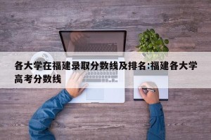 各大学在福建录取分数线及排名:福建各大学高考分数线