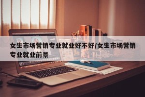女生市场营销专业就业好不好/女生市场营销专业就业前景