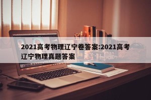 2021高考物理辽宁卷答案:2021高考辽宁物理真题答案