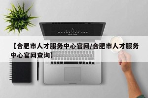 【合肥市人才服务中心官网/合肥市人才服务中心官网查询】