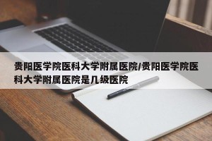 贵阳医学院医科大学附属医院/贵阳医学院医科大学附属医院是几级医院