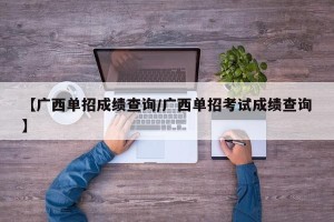 【广西单招成绩查询/广西单招考试成绩查询】