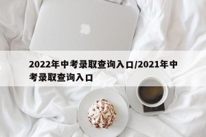 2022年中考录取查询入口/2021年中考录取查询入口