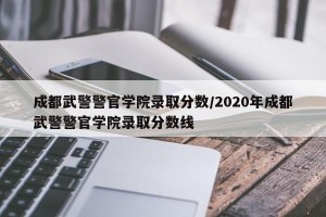 成都武警警官学院录取分数/2020年成都武警警官学院录取分数线