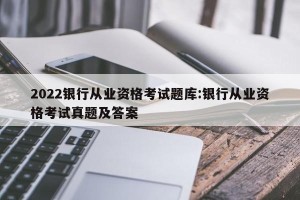 2022银行从业资格考试题库:银行从业资格考试真题及答案