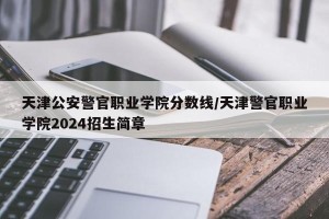 天津公安警官职业学院分数线/天津警官职业学院2024招生简章