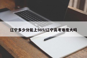 辽宁多少分能上985/辽宁高考难度大吗
