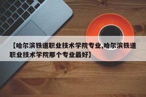 【哈尔滨铁道职业技术学院专业,哈尔滨铁道职业技术学院那个专业最好】