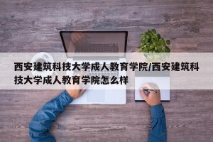 西安建筑科技大学成人教育学院/西安建筑科技大学成人教育学院怎么样