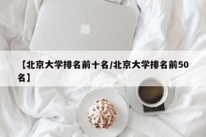 【北京大学排名前十名/北京大学排名前50名】