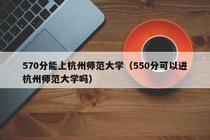 570分能上杭州师范大学（550分可以进杭州师范大学吗）