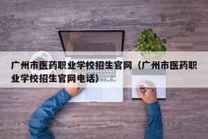 广州市医药职业学校招生官网（广州市医药职业学校招生官网电话）