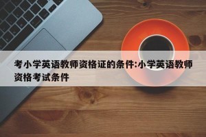 考小学英语教师资格证的条件:小学英语教师资格考试条件