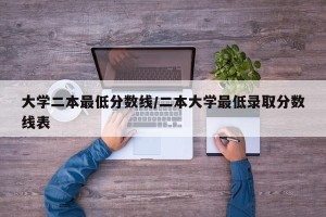 大学二本最低分数线/二本大学最低录取分数线表