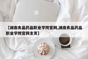 【湖南食品药品职业学院官网,湖南食品药品职业学院官网主页】