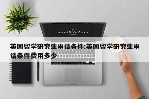 英国留学研究生申请条件:英国留学研究生申请条件费用多少