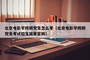 北京电影学院研究生怎么考（北京电影学院研究生考试招生简章官网）