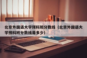 北京外国语大学预科班分数线（北京外国语大学预科班分数线是多少）