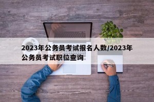 2023年公务员考试报名人数/2023年公务员考试职位查询