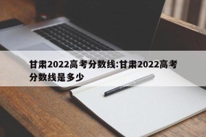 甘肃2022高考分数线:甘肃2022高考分数线是多少