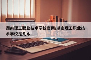 湖南理工职业技术学校官网/湖南理工职业技术学校是几本