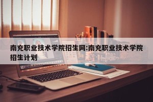 南充职业技术学院招生网:南充职业技术学院招生计划