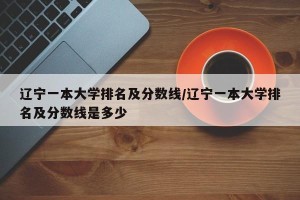 辽宁一本大学排名及分数线/辽宁一本大学排名及分数线是多少