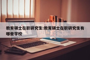 教育硕士在职研究生:教育硕士在职研究生有哪些学校