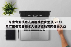广东省专业技术人员继续教育登录/2021年广东省专业技术人员继续教育网登录入口