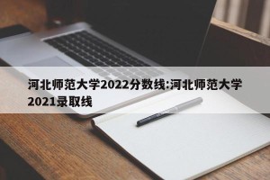 河北师范大学2022分数线:河北师范大学2021录取线