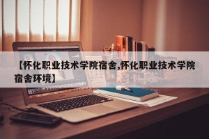 【怀化职业技术学院宿舍,怀化职业技术学院宿舍环境】
