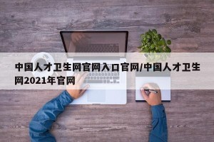 中国人才卫生网官网入口官网/中国人才卫生网2021年官网