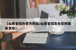 【山西省招办官方网站/山西省招生办官网最新发布】