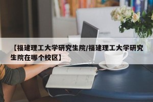 【福建理工大学研究生院/福建理工大学研究生院在哪个校区】