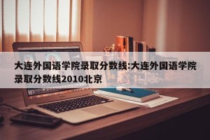 大连外国语学院录取分数线:大连外国语学院录取分数线2010北京