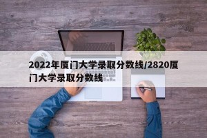 2022年厦门大学录取分数线/2820厦门大学录取分数线